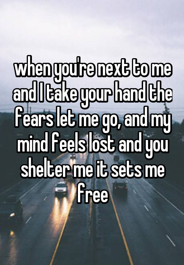 when you're next to me and I take your hand the fears let me go, and my mind feels lost and you shelter me it sets me free