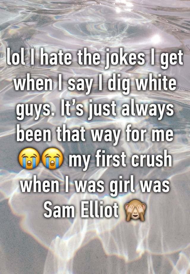 lol I hate the jokes I get when I say I dig white guys. It’s just always been that way for me 😭😭 my first crush when I was girl was Sam Elliot 🙈