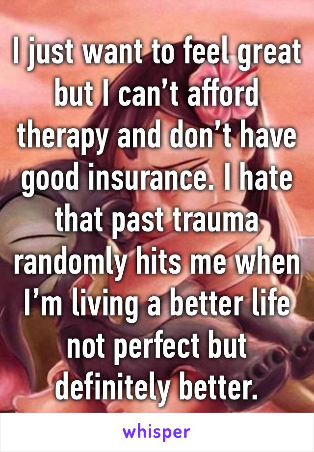 I just want to feel great but I can’t afford therapy and don’t have good insurance. I hate that past trauma randomly hits me when I’m living a better life not perfect but definitely better. 