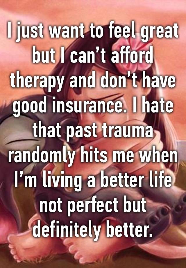 I just want to feel great but I can’t afford therapy and don’t have good insurance. I hate that past trauma randomly hits me when I’m living a better life not perfect but definitely better. 