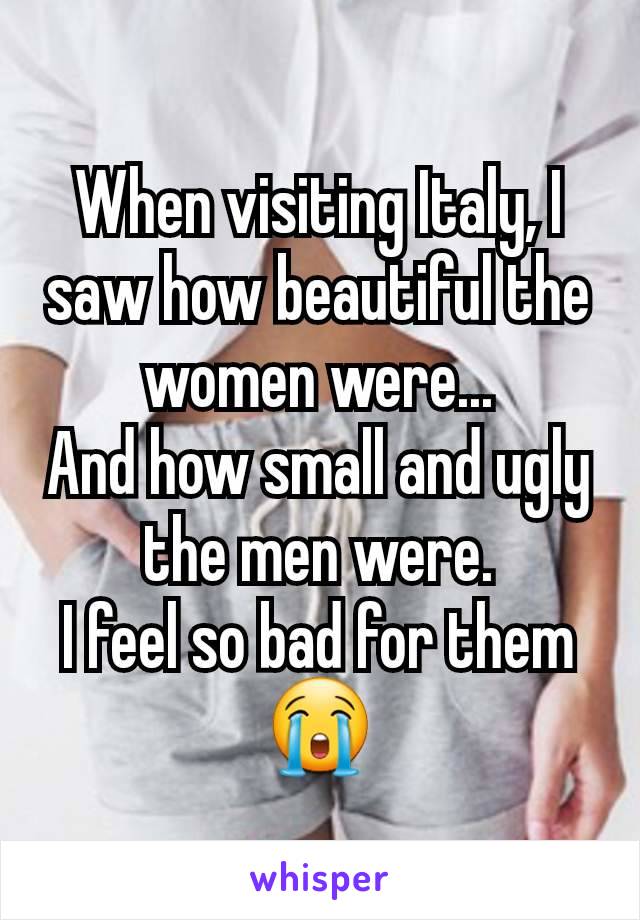 When visiting Italy, I saw how beautiful the women were...
And how small and ugly the men were.
I feel so bad for them 😭