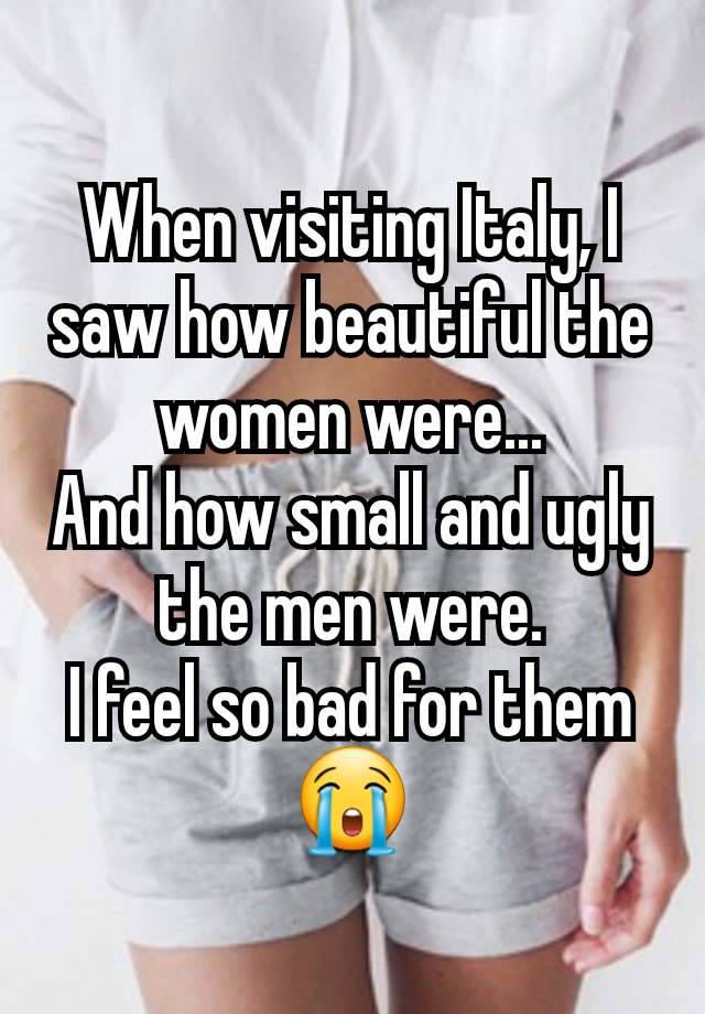 When visiting Italy, I saw how beautiful the women were...
And how small and ugly the men were.
I feel so bad for them 😭