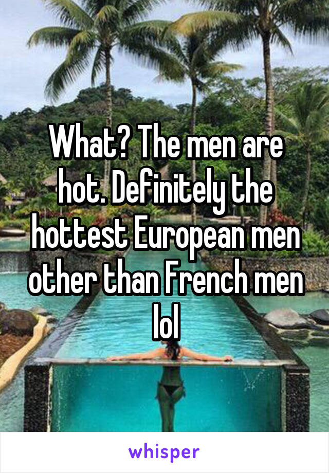 What? The men are hot. Definitely the hottest European men other than French men lol