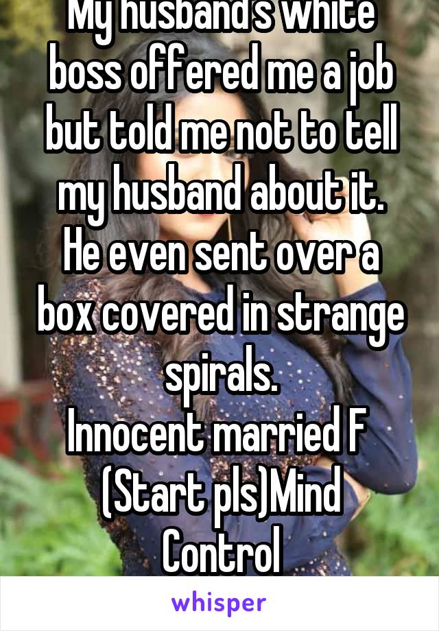 My husband's white boss offered me a job but told me not to tell my husband about it.
He even sent over a box covered in strange spirals.
Innocent married F 
(Start pls)Mind Control
NO BLACKMAIL