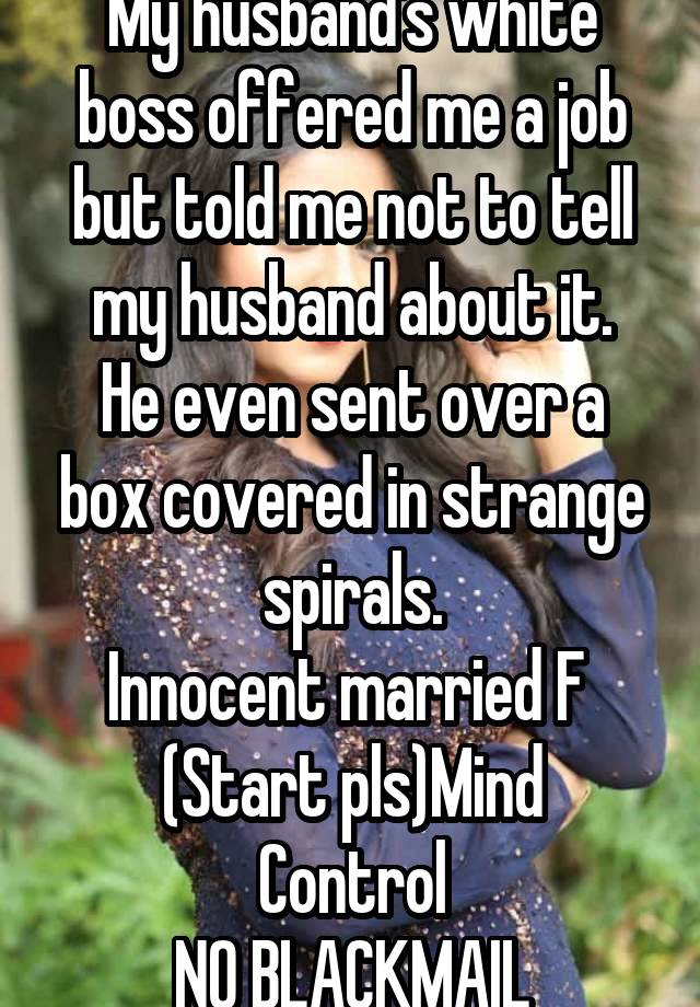 My husband's white boss offered me a job but told me not to tell my husband about it.
He even sent over a box covered in strange spirals.
Innocent married F 
(Start pls)Mind Control
NO BLACKMAIL