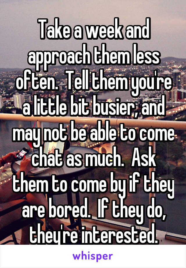 Take a week and approach them less often.  Tell them you're a little bit busier, and may not be able to come chat as much.  Ask them to come by if they are bored.  If they do, they're interested.