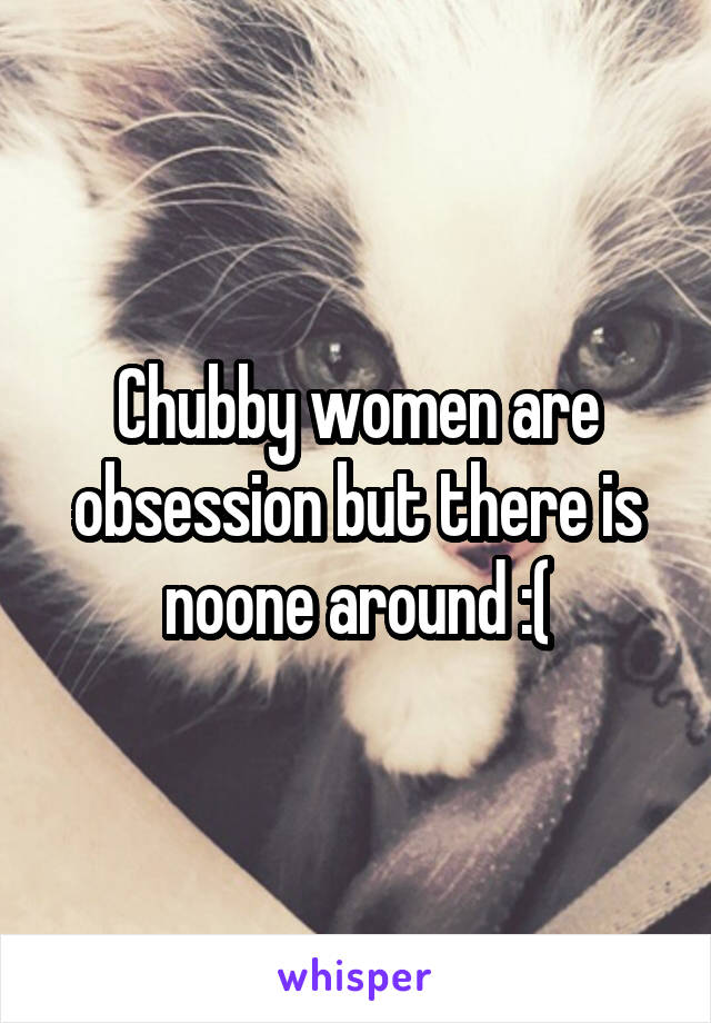 Chubby women are obsession but there is noone around :(