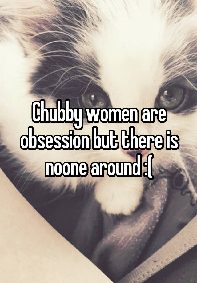 Chubby women are obsession but there is noone around :(