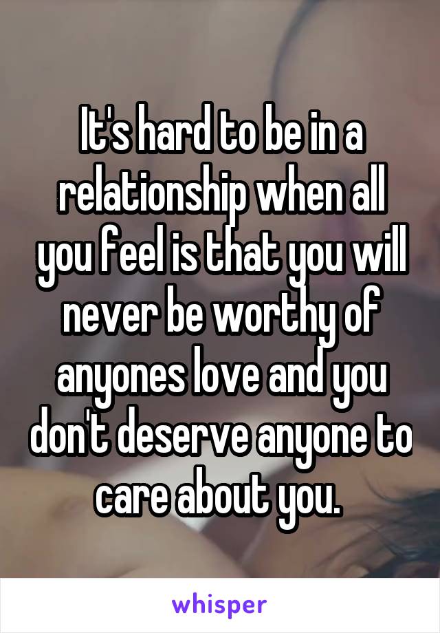 It's hard to be in a relationship when all you feel is that you will never be worthy of anyones love and you don't deserve anyone to care about you. 