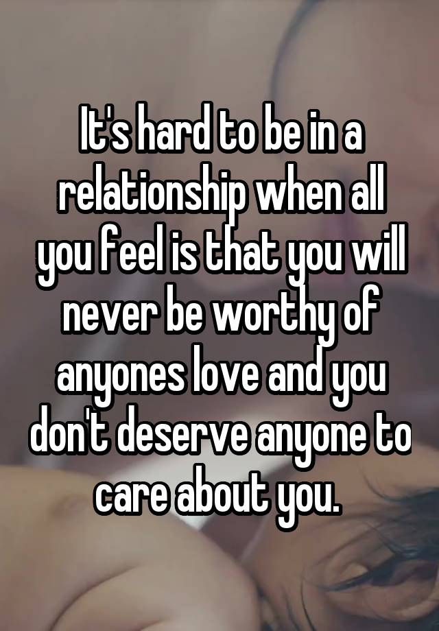 It's hard to be in a relationship when all you feel is that you will never be worthy of anyones love and you don't deserve anyone to care about you. 