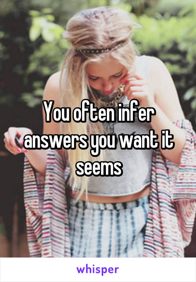 You often infer answers you want it seems