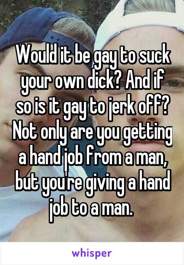 Would it be gay to suck your own dick? And if so is it gay to jerk off? Not only are you getting a hand job from a man, but you're giving a hand job to a man. 