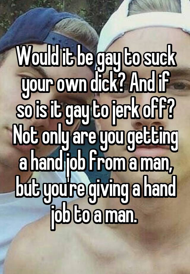 Would it be gay to suck your own dick? And if so is it gay to jerk off? Not only are you getting a hand job from a man, but you're giving a hand job to a man. 