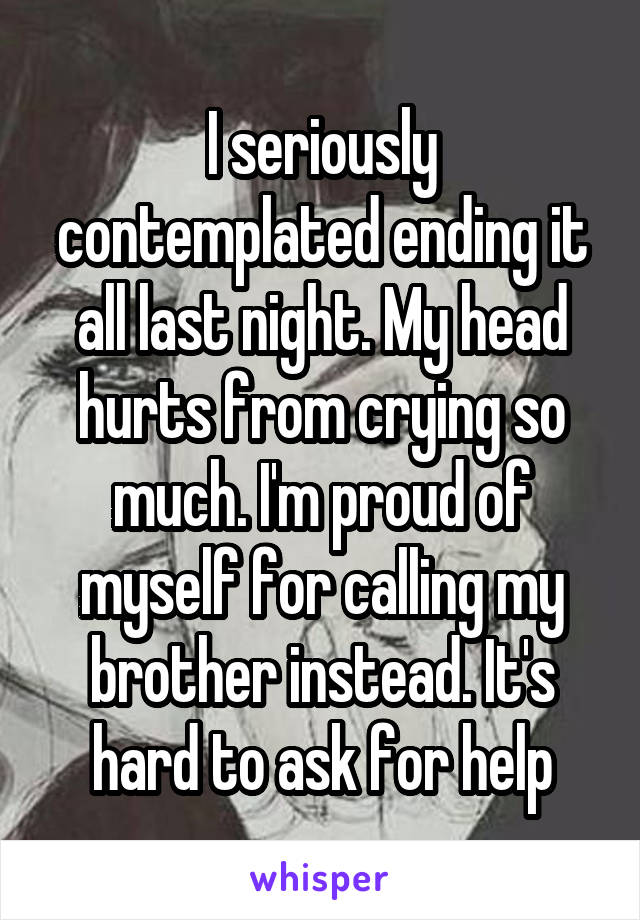 I seriously contemplated ending it all last night. My head hurts from crying so much. I'm proud of myself for calling my brother instead. It's hard to ask for help