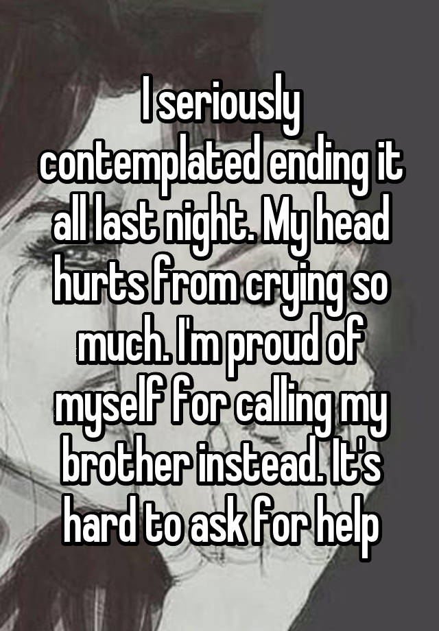 I seriously contemplated ending it all last night. My head hurts from crying so much. I'm proud of myself for calling my brother instead. It's hard to ask for help