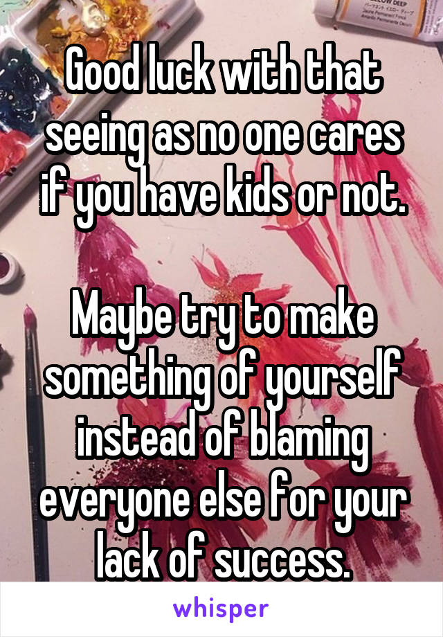 Good luck with that seeing as no one cares if you have kids or not.

Maybe try to make something of yourself instead of blaming everyone else for your lack of success.