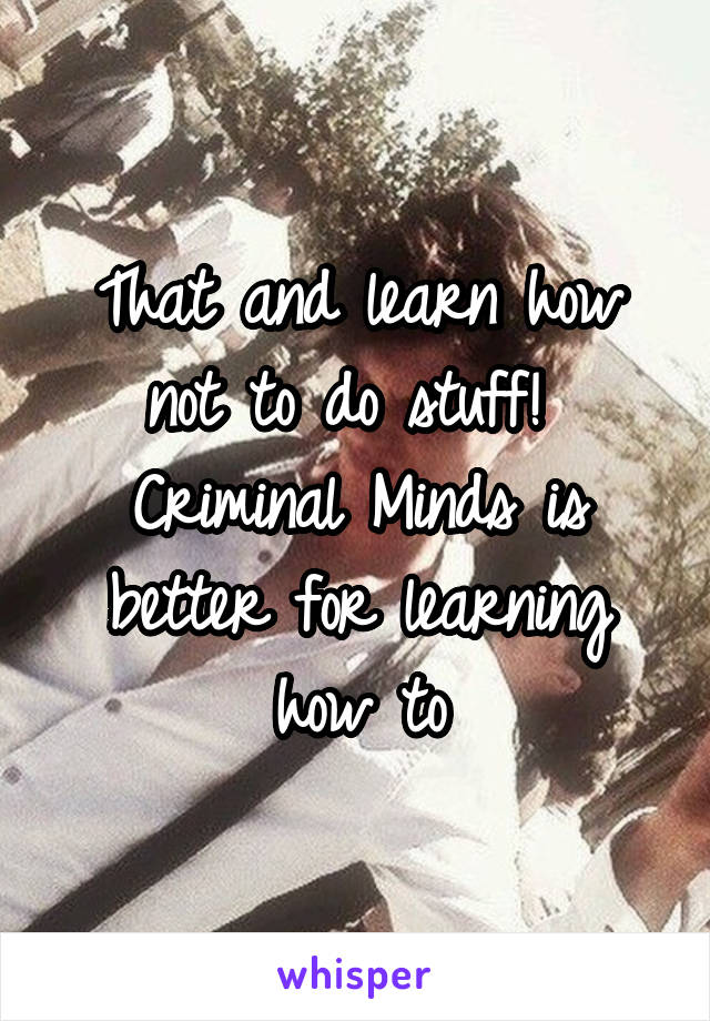 That and learn how not to do stuff!  Criminal Minds is better for learning how to