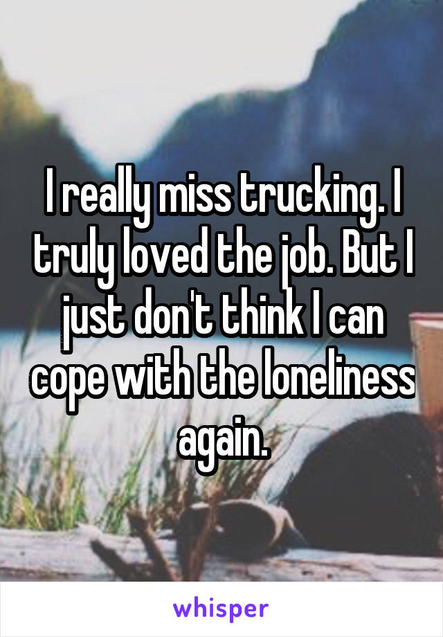 I really miss trucking. I truly loved the job. But I just don't think I can cope with the loneliness again.