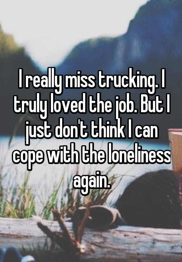 I really miss trucking. I truly loved the job. But I just don't think I can cope with the loneliness again.