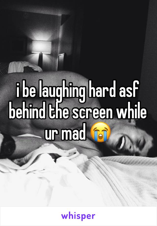 i be laughing hard asf behind the screen while ur mad 😭