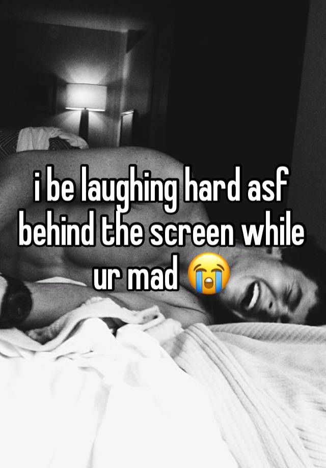 i be laughing hard asf behind the screen while ur mad 😭