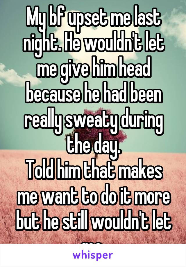 My bf upset me last night. He wouldn't let me give him head because he had been really sweaty during the day.
Told him that makes me want to do it more but he still wouldn't let me 