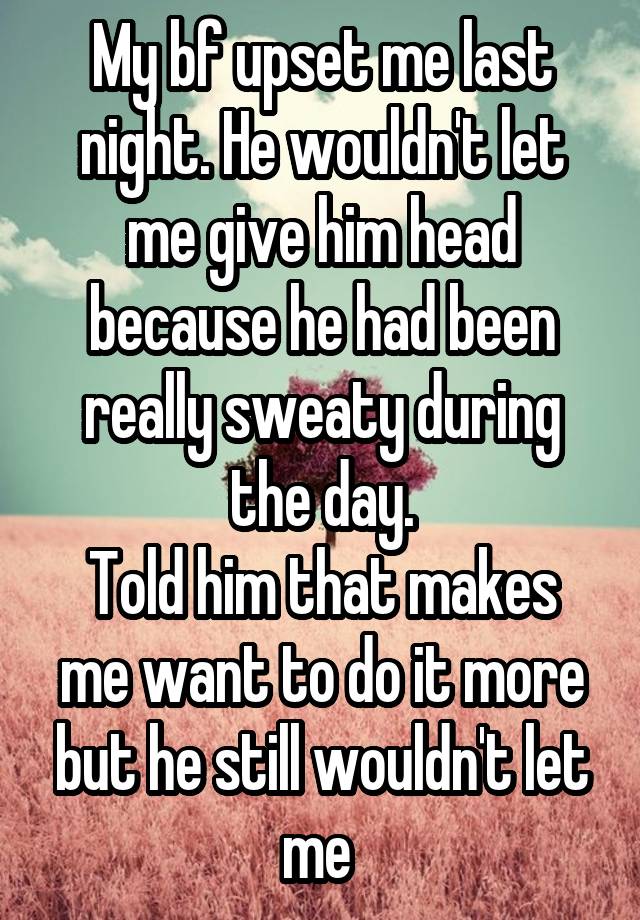 My bf upset me last night. He wouldn't let me give him head because he had been really sweaty during the day.
Told him that makes me want to do it more but he still wouldn't let me 