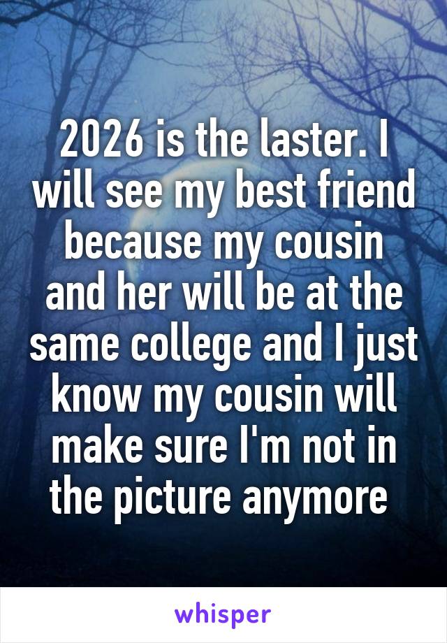 2026 is the laster. I will see my best friend because my cousin and her will be at the same college and I just know my cousin will make sure I'm not in the picture anymore 