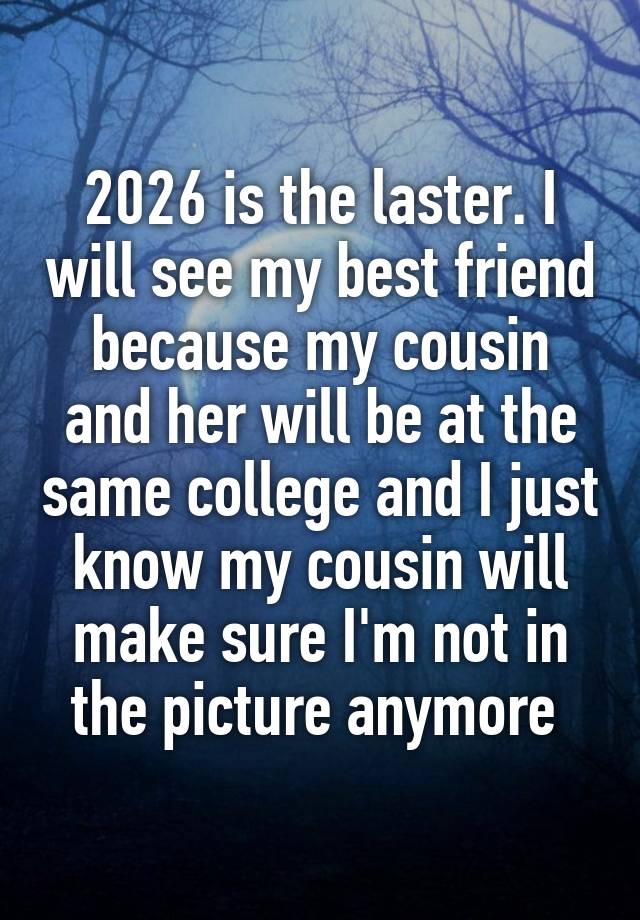 2026 is the laster. I will see my best friend because my cousin and her will be at the same college and I just know my cousin will make sure I'm not in the picture anymore 