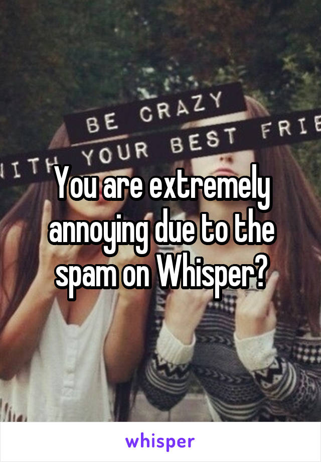 You are extremely annoying due to the spam on Whisper?