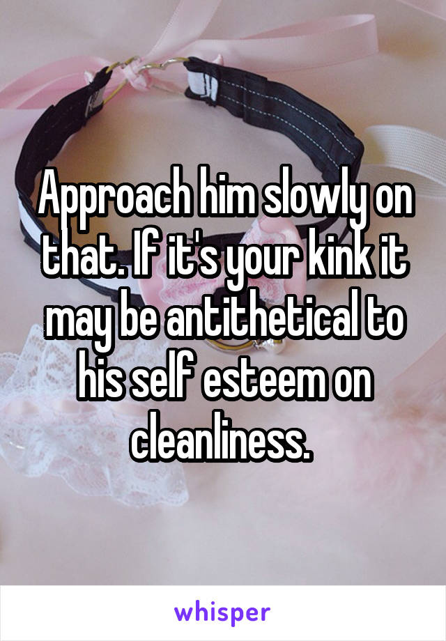 Approach him slowly on that. If it's your kink it may be antithetical to his self esteem on cleanliness. 