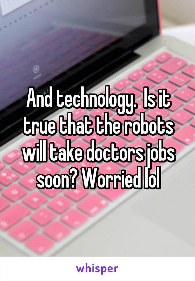 And technology.  Is it true that the robots will take doctors jobs soon? Worried lol