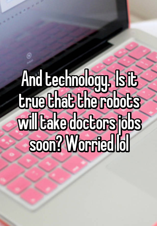 And technology.  Is it true that the robots will take doctors jobs soon? Worried lol