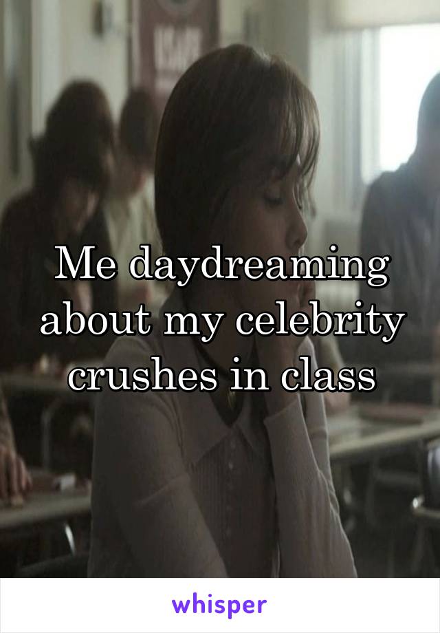 Me daydreaming about my celebrity crushes in class