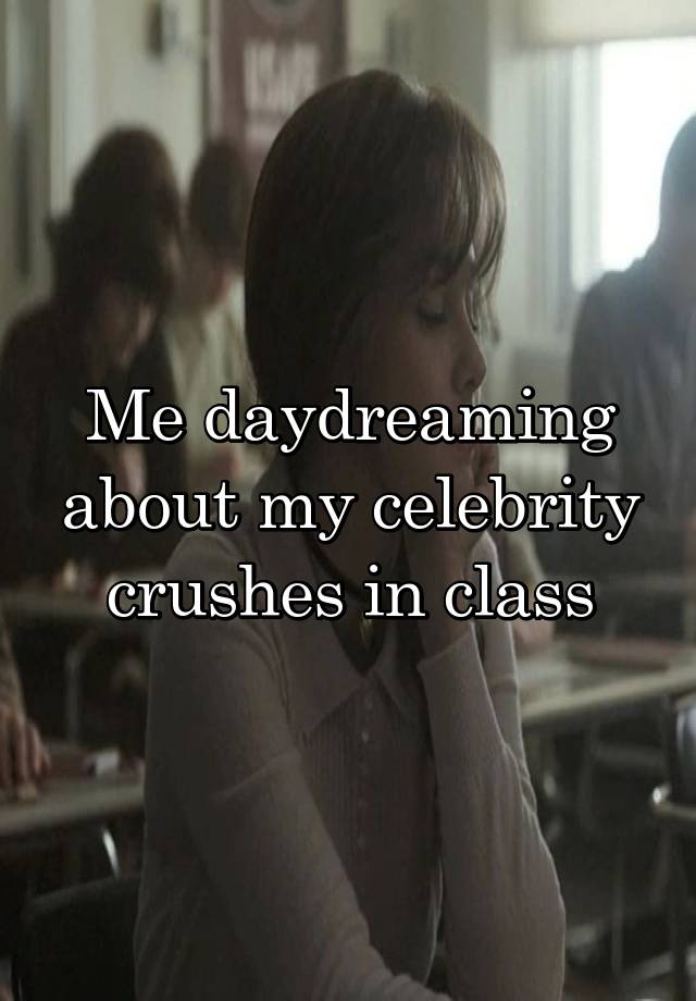 Me daydreaming about my celebrity crushes in class