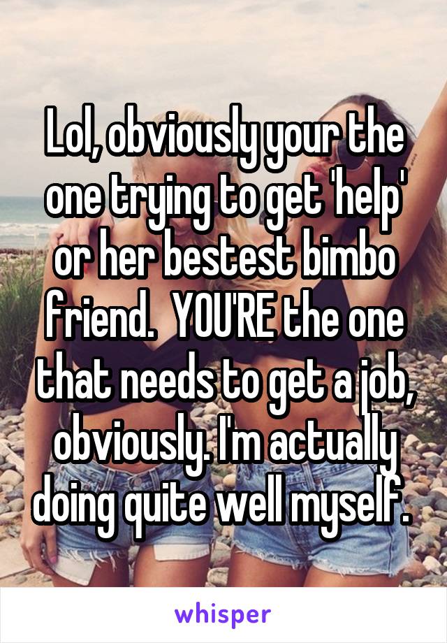 Lol, obviously your the one trying to get 'help' or her bestest bimbo friend.  YOU'RE the one that needs to get a job, obviously. I'm actually doing quite well myself. 