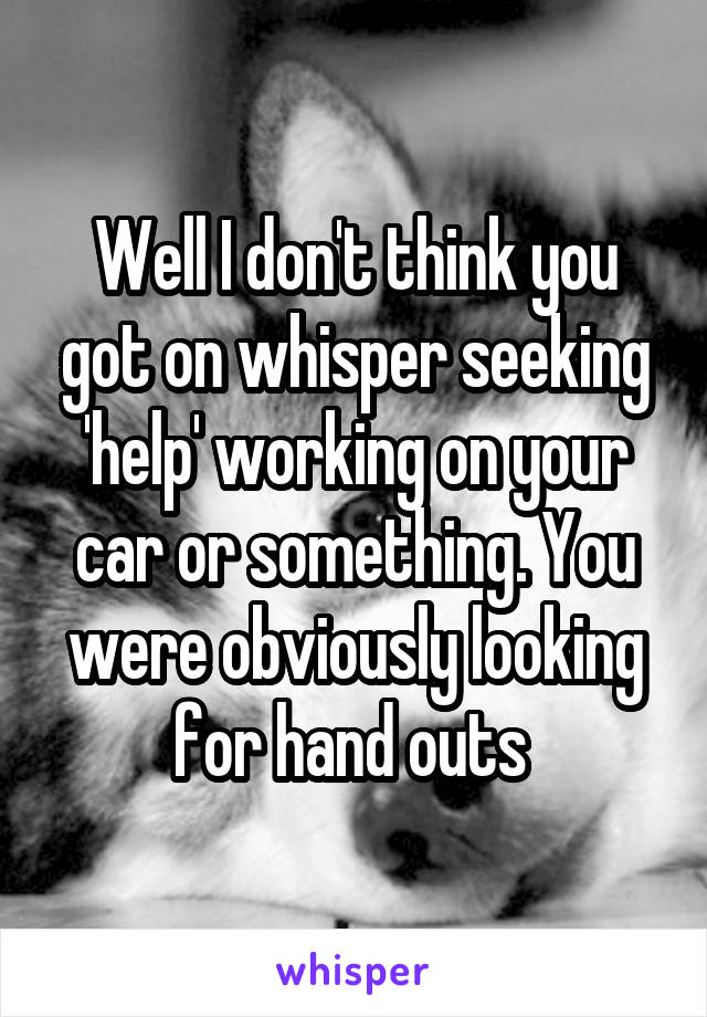 Well I don't think you got on whisper seeking 'help' working on your car or something. You were obviously looking for hand outs 