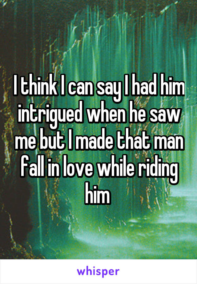 I think I can say I had him intrigued when he saw me but I made that man fall in love while riding him 