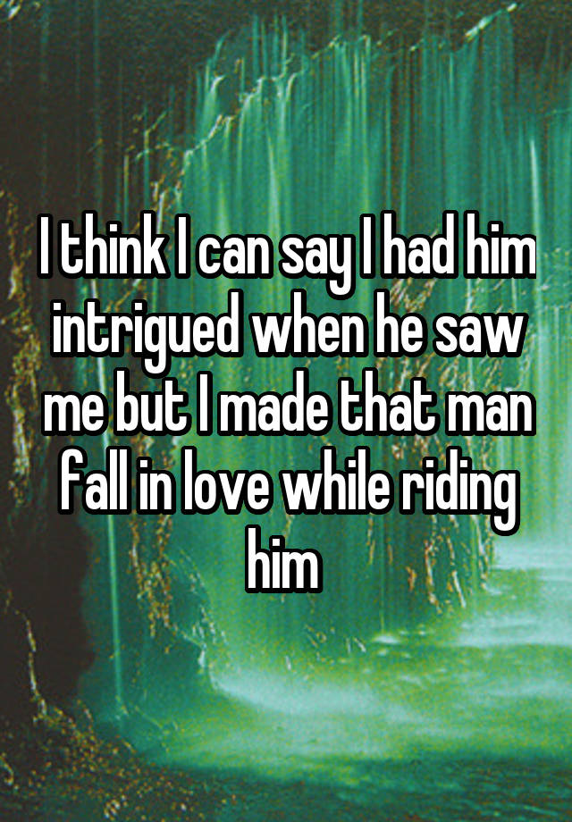 I think I can say I had him intrigued when he saw me but I made that man fall in love while riding him 