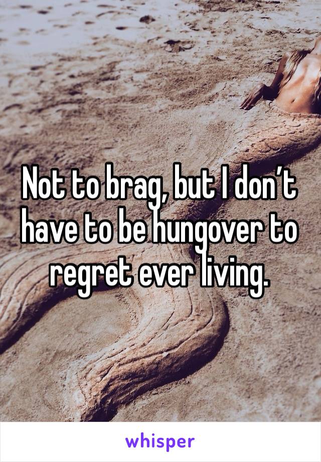 Not to brag, but I don’t have to be hungover to regret ever living. 