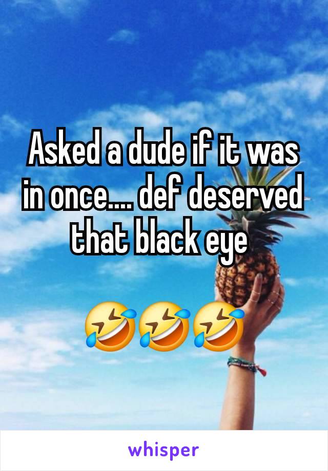 Asked a dude if it was in once.... def deserved that black eye 

🤣🤣🤣