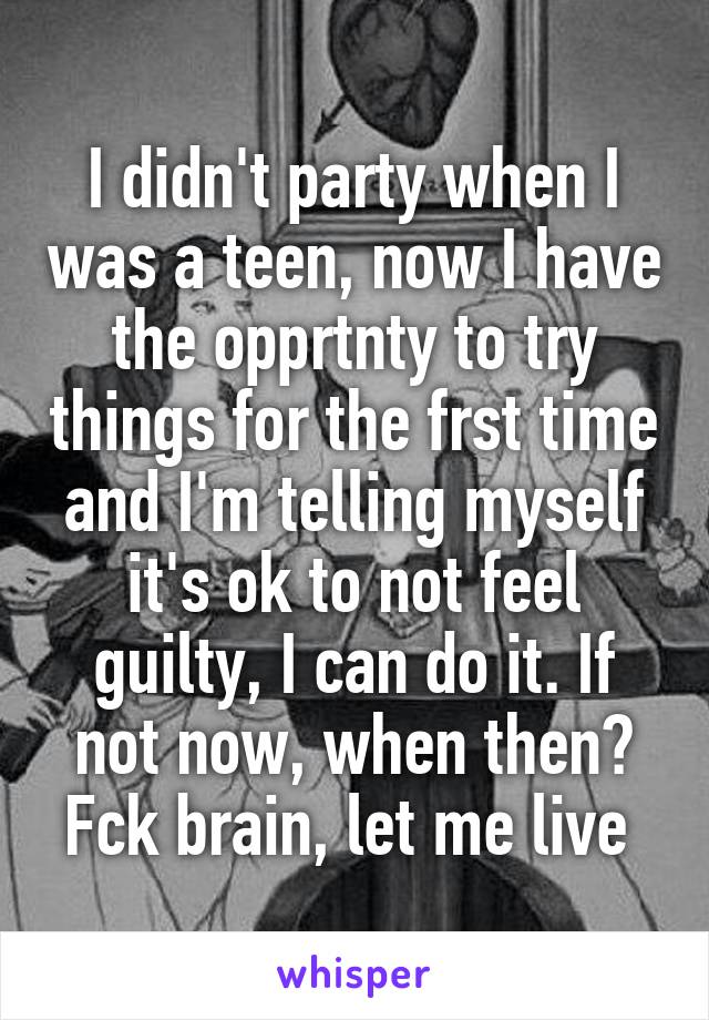 I didn't party when I was a teen, now I have the opprtnty to try things for the frst time and I'm telling myself it's ok to not feel guilty, I can do it. If not now, when then? Fck brain, let me live 