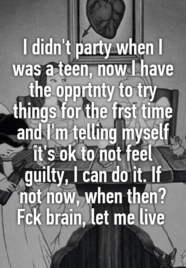 I didn't party when I was a teen, now I have the opprtnty to try things for the frst time and I'm telling myself it's ok to not feel guilty, I can do it. If not now, when then? Fck brain, let me live 