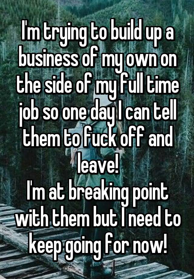 I'm trying to build up a business of my own on the side of my full time job so one day I can tell them to fuck off and leave!
I'm at breaking point with them but I need to keep going for now!