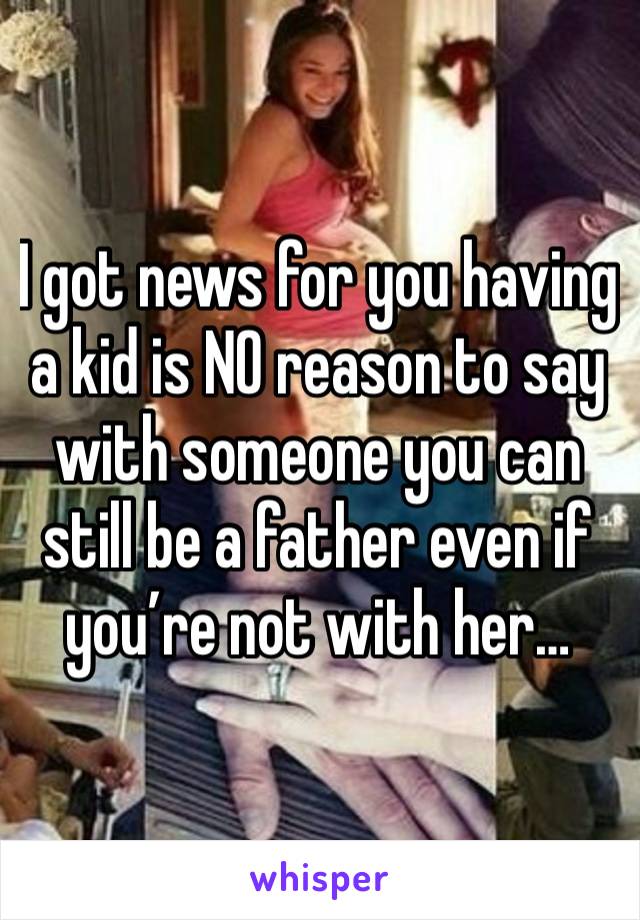 I got news for you having a kid is NO reason to say with someone you can still be a father even if you’re not with her…