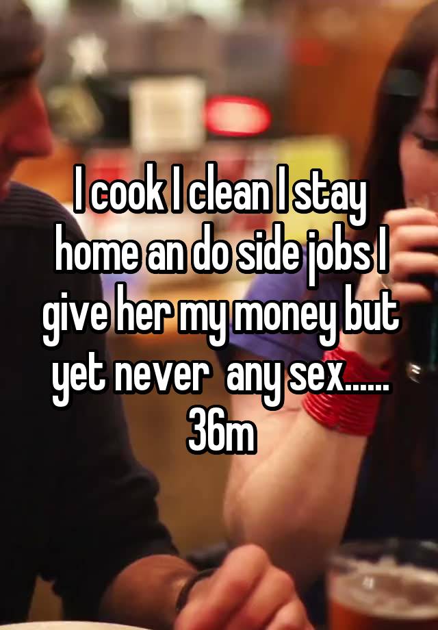 I cook I clean I stay home an do side jobs I give her my money but yet never  any sex...... 36m