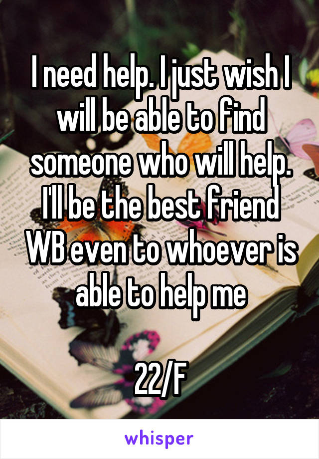 I need help. I just wish I will be able to find someone who will help. I'll be the best friend WB even to whoever is able to help me

22/F