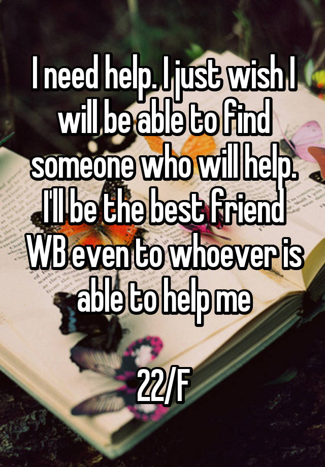 I need help. I just wish I will be able to find someone who will help. I'll be the best friend WB even to whoever is able to help me

22/F