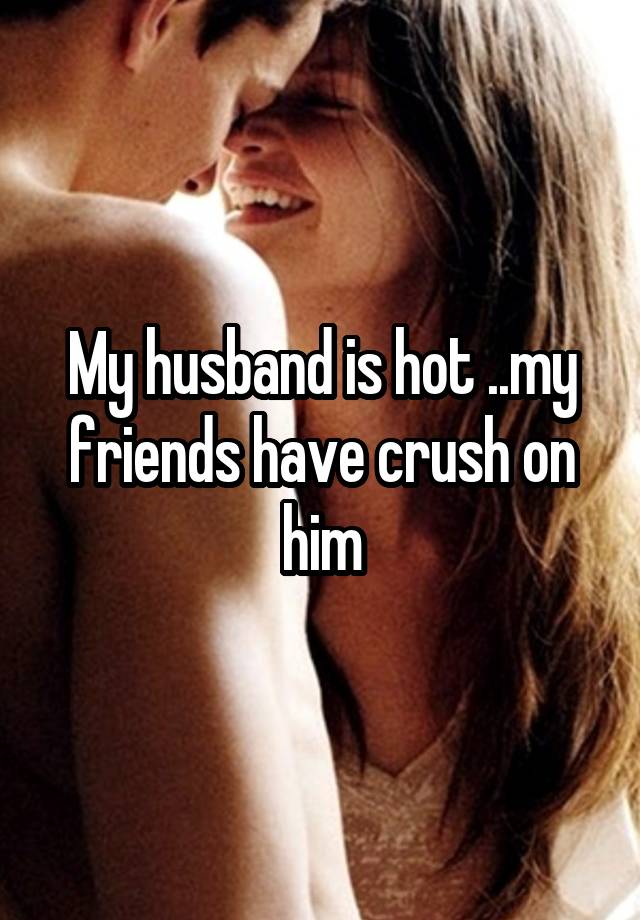 My husband is hot ..my friends have crush on him