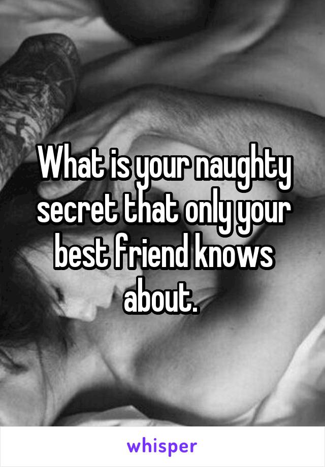 What is your naughty secret that only your best friend knows about. 